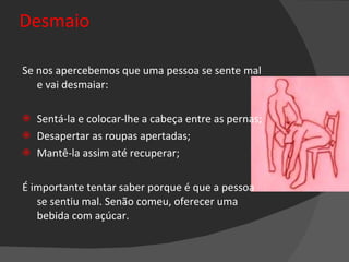 Desmaio Se nos apercebemos que uma pessoa se sente mal e vai desmaiar:  Sentá-la e colocar-lhe a cabeça entre as pernas; Desapertar as roupas apertadas;  Mantê-la assim até recuperar; É importante tentar saber porque é que a pessoa se sentiu mal. Senão comeu, oferecer uma bebida com açúcar. 