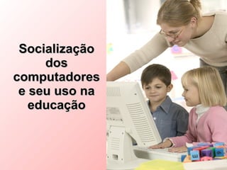 Socialização
     dos
computadores
 e seu uso na
   educação
 