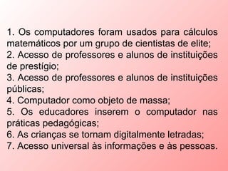 1. Os computadores foram usados para cálculos
matemáticos por um grupo de cientistas de elite;
2. Acesso de professores e alunos de instituições
de prestígio;
3. Acesso de professores e alunos de instituições
públicas;
4. Computador como objeto de massa;
5. Os educadores inserem o computador nas
práticas pedagógicas;
6. As crianças se tornam digitalmente letradas;
7. Acesso universal às informações e às pessoas.
 