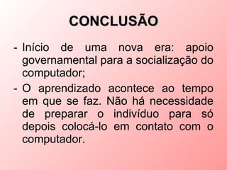 CONCLUSÃO
- Início de uma nova era: apoio
  governamental para a socialização do
  computador;
- O aprendizado acontece ao tempo
  em que se faz. Não há necessidade
  de preparar o indivíduo para só
  depois colocá-lo em contato com o
  computador.
 