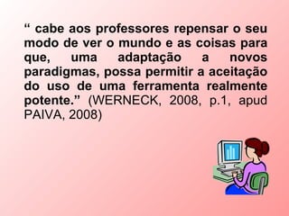 “ cabe aos professores repensar o seu
modo de ver o mundo e as coisas para
que,   uma    adaptação     a   novos
paradigmas, possa permitir a aceitação
do uso de uma ferramenta realmente
potente.” (WERNECK, 2008, p.1, apud
PAIVA, 2008)
 
