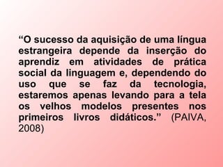 “O sucesso da aquisição de uma língua
estrangeira depende da inserção do
aprendiz em atividades de prática
social da linguagem e, dependendo do
uso que se faz da tecnologia,
estaremos apenas levando para a tela
os velhos modelos presentes nos
primeiros livros didáticos.” (PAIVA,
2008)
 