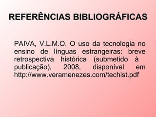 REFERÊNCIAS BIBLIOGRÁFICAS


 PAIVA, V.L.M.O. O uso da tecnologia no
 ensino de línguas estrangeiras: breve
 retrospectiva histórica (submetido à
 publicação),   2008,    disponível   em
 http://www.veramenezes.com/techist.pdf
 