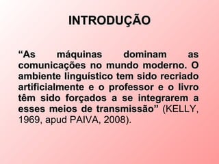 INTRODUÇÃO

“As       máquinas     dominam       as
comunicações no mundo moderno. O
ambiente linguístico tem sido recriado
artificialmente e o professor e o livro
têm sido forçados a se integrarem a
esses meios de transmissão” (KELLY,
1969, apud PAIVA, 2008).
 