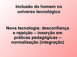 Inclusão do homem no
     universo tecnológico


Nova tecnologia: desconfiança
   e rejeição – inserção em
   práticas pedagógicas –
  normalização (integração)
 