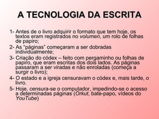 A TECNOLOGIA DA ESCRITA
1- Antes de o livro adquirir o formato que tem hoje, os
   textos eram registrados no volumen, um rolo de folhas
   de papiro;
2- As “páginas” começaram a ser dobradas
   individualmente;
3- Criação do códex – feito com pergaminho ou folhas de
   papiro, que eram escritas dos dois lados. As páginas
   passaram a ser viradas e não enroladas (começa a
   surgir o livro);
4- O estado e a igreja censuravam o códex e, mais tarde, o
   livro.
5- Hoje, censura-se o computador, impedindo-se o acesso
   a determinadas páginas (Orkut, bate-papo, vídeos do
   YouTube)
 