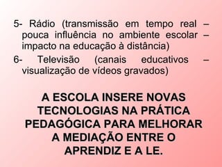 5- Rádio (transmissão em tempo real –
  pouca influência no ambiente escolar –
  impacto na educação à distância)
6-    Televisão   (canais    educativos –
  visualização de vídeos gravados)

     A ESCOLA INSERE NOVAS
    TECNOLOGIAS NA PRÁTICA
  PEDAGÓGICA PARA MELHORAR
       A MEDIAÇÃO ENTRE O
         APRENDIZ E A LE.
 