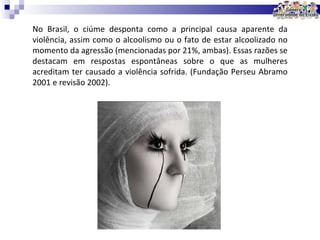 No Brasil, o ciúme desponta como a principal causa aparente da violência, assim como o alcoolismo ou o fato de estar alcoolizado no momento da agressão (mencionadas por 21%, ambas). Essas razões se destacam em respostas espontâneas sobre o que as mulheres acreditam ter causado a violência sofrida. (Fundação Perseu Abramo 2001 e  revisão 2002). 
