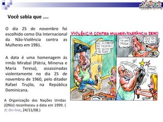 Você sabia que .... A data é uma homenagem às irmãs Mirabal (Pátria, Minerva e Maria Teresa), assassinadas violentamente no dia 25 de novembro de 1960, pelo ditador Rafael Trujilo, na República Dominicana.  O dia 25 de novembro foi escolhido como Dia Internacional da Não-Violência contra as Mulheres em 1981. A Organização das Nações Unidas (ONU) reconheceu a data em 1999. ( JC  On - line , 24/11/08 .) 