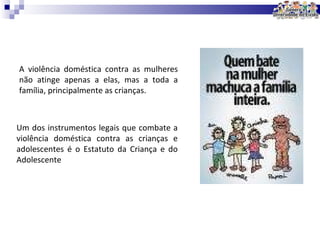 A violência doméstica contra as mulheres não atinge apenas a elas, mas a toda a família, principalmente as crianças. Um dos instrumentos legais que combate a violência doméstica contra as crianças e adolescentes é o Estatuto da Criança e do Adolescente  