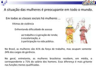A situação das mulheres é preocupante em todo o mundo. Em todas as classes sociais há mulheres ... Vítimas de violência Enfrentando dificuldade de acesso ao trabalho e à geração de renda; à escolarização, e à participação na vida pública. No Brasil, as mulheres são 41% da força de trabalho, mas ocupam somente 24% dos cargos de gerência.  No geral, entretanto, as mulheres brasileiras recebem, em média, o correspondente a 71% do salário dos homens. Essa diferença é mais gritante nas funções menos qualificadas.  
