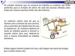 Os estudos mostram que no universo do trabalho as mulheres são ainda preferidas para as funções de rotina. De cada dez pessoas afetadas pelas lesões por esforço repetitivo (LER), oito são mulheres. As mulheres sofrem mais do que os homens com o estresse de uma carreira, pois as pressões do trabalho fora de casa se duplicaram. As mulheres dedicam-se tanto ao trabalho quanto o homem e, quando voltam para casa, dedicam-se com a mesma intensidade ao trabalho doméstico.  Embora alguns homens ajudem em casa, não chegam nem perto da energia que a mulher tende a dar. 
