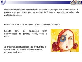 Muitas mulheres além de sofrerem a discriminação de gênero, ainda enfrentam  preconceitos por serem pobres, negras, indígenas e, algumas, também pela preferência sexual. Porém não apenas as mulheres sofrem com esses problemas. Grande parte da população sofre discriminação de gênero, sexual, etnia e racial. No Brasil tais desigualdades são produzidas, e reproduzidas, no âmbito das diversidades regionais e culturais. 