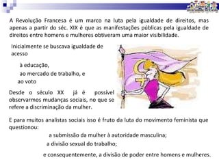 A Revolução Francesa é um marco na luta pela igualdade de direitos, mas apenas a partir do séc. XIX é que as manifestações públicas pela igualdade de direitos entre homens e mulheres obtiveram uma maior visibilidade. Inicialmente se buscava igualdade de acesso E para muitos analistas sociais isso é fruto da luta do movimento feminista que questionou: Desde o século XX  já é  possível observarmos mudanças sociais, no que se refere a discriminação da mulher.  a submissão da mulher à autoridade masculina; a divisão sexual do trabalho; e consequentemente, a divisão de poder entre homens e mulheres. à educação,  ao mercado de trabalho, e  ao voto 