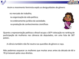 Assim o movimento feminista expôs as desigualdades de gênero: Quanto a representação políticas o Brasil ocupa a 107ª colocação no ranking de participação de mulheres nas câmaras de deputados, em uma lista de 187 países . A ciência também não foi neutra nas questões de gênero e raça.  Não podemos esquecer as mulheres que muitos anos antes da década de 60 e 70 já lutavam pelos seus direitos.  no mercado de trabalho; na organização da vida política; no ordenamento jurídico da sociedade; na produção de conhecimentos científicos 