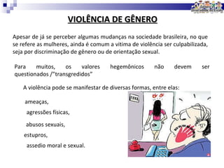 VIOLÊNCIA DE GÊNERO Apesar de já se perceber algumas mudanças na sociedade brasileira, no que se refere as mulheres, ainda é comum a vitima de violência ser culpabilizada, seja por discriminação de gênero ou de orientação sexual. Para muitos, os valores hegemônicos não devem ser questionados /”transgredidos” A violência pode se manifestar de diversas formas, entre elas: ameaças, agressões físicas, abusos sexuais, estupros, assedio moral e sexual. 