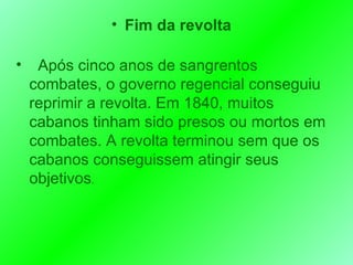 Fim da revolta Após cinco anos de sangrentos combates, o governo regencial conseguiu reprimir a revolta. Em 1840, muitos cabanos tinham sido presos ou mortos em combates. A revolta terminou sem que os cabanos conseguissem atingir seus objetivos .  