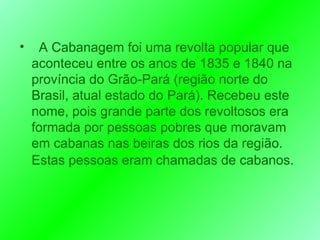 A Cabanagem foi uma revolta popular que aconteceu entre os anos de 1835 e 1840 na província do Grão-Pará (região norte do Brasil, atual estado do Pará). Recebeu este nome, pois grande parte dos revoltosos era formada por pessoas pobres que moravam em cabanas nas beiras dos rios da região. Estas pessoas eram chamadas de cabanos.   