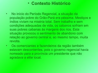 Contexto Histórico No início do Período Regencial, a situação da população pobre do Grão-Pará era péssima. Mestiços e índios viviam na miséria total. Sem trabalho e sem condições adequadas de vida, os cabanos sofriam em suas pobres cabanas às margens dos rios. Esta situação provocou o sentimento de abandono com relação ao governo central e, ao mesmo tempo, muita revolta. Os comerciantes e fazendeiros da região também estavam descontentes, pois o governo regencial havia nomeado para a província um presidente que não agradava a elite local. 