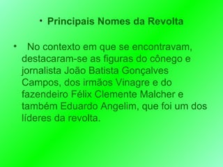 Principais Nomes da Revolta No contexto em que se encontravam,   destacaram-se as figuras do cônego e jornalista João Batista Gonçalves Campos, dos irmãos Vinagre e do fazendeiro Félix Clemente Malcher e também Eduardo Angelim, que foi um dos líderes da revolta. 