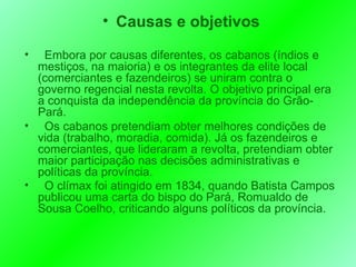 Causas e objetivos Embora por causas diferentes, os cabanos (índios e mestiços, na maioria) e os integrantes da elite local (comerciantes e fazendeiros) se uniram contra o governo regencial nesta revolta. O objetivo principal era a conquista da independência da província do Grão-Pará.  Os cabanos pretendiam obter melhores condições de vida (trabalho, moradia, comida). Já os fazendeiros e comerciantes, que lideraram a revolta, pretendiam obter maior participação nas decisões administrativas e políticas da província. O clímax foi atingido em 1834, quando Batista Campos publicou uma carta do bispo do Pará, Romualdo de Sousa Coelho, criticando alguns políticos da província.  