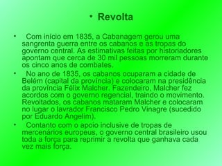 Revolta Com início em 1835, a Cabanagem gerou uma sangrenta guerra entre os cabanos e as tropas do governo central. As estimativas feitas por historiadores apontam que cerca de 30 mil pessoas morreram durante os cinco anos de combates. No ano de 1835, os cabanos ocuparam a cidade de Belém (capital da província) e colocaram na presidência da província Félix Malcher. Fazendeiro, Malcher fez acordos com o governo regencial, traindo o movimento. Revoltados, os cabanos mataram Malcher e colocaram no lugar o lavrador Francisco Pedro Vinagre (sucedido por Eduardo Angelim). Contanto com o apoio inclusive de tropas de mercenários europeus, o governo central brasileiro usou toda a força para reprimir a revolta que ganhava cada vez mais força. 