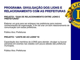 PROGRAMA: DIVULGAÇÃO DOS LIONS E RELACIONAMENTO COM AS PREFEITURAS PROJETO: “GUIA DE RELACIONAMENTO ENTRE LIONS E PREFEITURAS”  Elaborar um guia para ser entregue nas prefeituras para maiores conhecimentos da organização, a fim de criar um bom relacionamento de comunicação com essas prefeituras.  Público Alvo: Prefeituras PROJETO: “JUNTE-SE AO LIONS” Capacitação dos membros do LIONS para atender, divulgar ou buscar parcerias em eventos nas cidades com pouca adesão das prefeituras municipais. Público Alvo: Prefeituras 