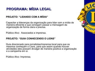 PROGRAMA: MÍDIA LEGAL PROJETO: “LIDANDO COM A MÍDIA”   Capacitar a lideranças da organização para lidar com a mídia de maneira eficiente e que consigam passar a mensagem da organização de forma clara e precisa. Público Alvo:  Associados e imprensa. PROJETO: “GUIA CONHECENDO O LIONS”  Guia direcionado para jornalistas/imprensa local para que os mesmos conheçam o Lions, para que assim quando houver atividades eles possam divulgar de maneira positiva a organização e a campanha em si. Público Alvo:   Imprensa. 