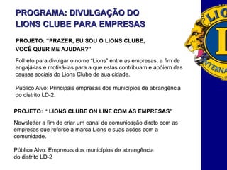 PROGRAMA: DIVULGAÇÃO DO LIONS CLUBE PARA EMPRESAS   PROJETO: “PRAZER, EU SOU O LIONS CLUBE, VOCÊ QUER ME AJUDAR?” Folheto para divulgar o nome “Lions” entre as empresas, a fim de  engajá-las e motivá-las para a que estas contribuam e apóiem das causas sociais do Lions Clube de sua cidade.  Público Alvo: Principais empresas dos municípios de abrangência  do distrito LD-2. PROJETO: “ LIONS CLUBE ON LINE COM AS EMPRESAS” Newsletter a fim de criar um canal de comunicação direto com as  empresas que reforce a marca Lions e suas ações com a  comunidade.  Público Alvo:   Empresas dos municípios de abrangência  do distrito LD-2 