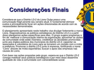 Considerações Finais Considera-se que o Distrito LD-2 do Lions Clube possui uma  comunicação frágil perante seu cenário atual. É fundamental otimizar  custos e principalmente focar em ações direcionadas de acordo com as necessidades demonstradas. O planejamento apresentado neste trabalho visa divulgar fortemente a marca Lions. Diagnosticamos os públicos estratégicos do Distrito LD-2 e a partir disso planejamos ações específicas para eles. O grupo sugere programas a fim de: melhorar a comunicação interna da organização; aproximar os clubes da comunidade onde estão inseridos; credibilizar as atividades promovidas junto aos órgãos públicos dos municípios do distrito LD-2; capacitar os associados e voluntários do Lions para se tornarem um contato com a mídia e prefeitura; Promover o distrito LD-2 junto à imprensa, fortificando o nome “Lions” através de mídia espontânea; buscar o apoio das empresas nas causas do Lions. Com base nas ações propostas pelo grupo, espera-se que o Distrito LD-2 consiga mobilizar seus públicos estratégicos e por meio disso dissemine qualidade de vida à comunidade com vulnerabilidade social.  