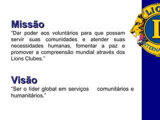Missão “ Dar poder aos voluntários para que possam servir suas comunidades e atender suas necessidades humanas, fomentar a paz e promover a compreensão mundial através dos Lions Clubes.”  Visão “ Ser o líder global em serviços  comunitários e humanitários.” 