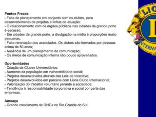 Pontos Fracos - Falta de planejamento em conjunto com os clubes, para desenvolvimento de projetos e linhas de atuação; - O relacionamento com os órgãos públicos nas cidades de grande porte é escasso; - Em cidades de grande porte, a divulgação na mídia é proporções muito pequenas.  - Falta renovação dos associados. Os clubes são formados por pessoas acima de 50 anos; - Ausência de um planejamento de comunicação; Os meios de comunicação interna são pouco aproveitados.  Oportunidades - Criação de Clubes Universitários; - Aumento da população em vulnerabilidade social; - Projetos desenvolvidos através das Leis de Incentivo; - Projetos desenvolvidos em parceria com Lions Clube Internacional; - Valorização do trabalho voluntário perante a sociedade; - Tendência à responsabilidade corporativa e social por parte das empresas.  Ameaça - Grande crescimento de ONGs no Rio Grande do Sul. 