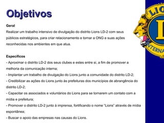 Geral Realizar um trabalho intensivo de divulgação do distrito Lions LD-2 com seus públicos estratégicos, para criar relacionamento e tornar a ONG e suas ações reconhecidas nos ambientes em que atua.  Específicos - Aproximar o distrito LD-2 dos seus clubes e estes entre si, a fim de promover a melhoria da comunicação interna; - Implantar um trabalho de divulgação do Lions junto a comunidade do distrito LD-2; - Credibilizar as ações do Lions junto às prefeituras dos municípios de abrangência do distrito LD-2;  - Capacitar os associados e voluntários do Lions para se tornarem um contato com a mídia e prefeitura; - Promover o distrito LD-2 junto à imprensa, fortificando o nome “Lions” através de mídia espontânea; - Buscar o apoio das empresas nas causas do Lions. Objetivos 