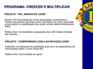 PROGRAMA: CRESCER E MULTIPLICAR  PROJETO: “DIA: AMIGOS DO LIONS” Evento a fim de prospectar novos associados, aumentando o número de pessoas atuantes como voluntários no Lions, buscando a renovação e a qualificação das ações sociais desenvolvidas pela ONG. Público Alvo: Comunidade e associados dos LEO Clubes (Clubes dos Jovens).  PROJETO: “COMPROMISSO COM A SATISFAÇÃO LIONS” Implantar uma pesquisa de satisfação para ouvir as expectativas da comunidade sobre o Lions Clube NH.  Público Alvo: Comunidade em geral. 