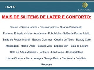 LAZER MAIS DE 50 ITENS DE LAZER E CONFORTO: Piscina - Piscina Infantil - Churrasqueiras - Quadra Polivalente  Fonte na Entrada - Hidro - Academia - Pub Adulto - Salão de Festas Adulto Salão de Festas Infantil - Espaço Gourmet - Quadra de Tênis - Beauty Care Massagem - Home Office - Espaço Zen - Espaço Surf - Sala de Leitura  Sala de Artes Marciais - Pet Care - Lan House - Brinquedoteca  Home Cinema - Pizza Lounge - Garage Band - Car Wash - Fraldário  Repouso 