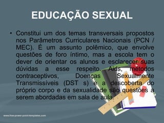 EDUCAÇÃO SEXUAL Constitui um dos temas transversais propostos nos Parâmetros Curriculares Nacionais (PCN / MEC). É um assunto polêmico, que envolve questões de foro íntimo, mas a escola tem o dever de orientar os alunos e esclarecer suas dúvidas a esse respeito. Aids, métodos contraceptivos, Doenças Sexualmente Transmissíveis (DST s) e a descoberta do próprio corpo e da sexualidade são questões a serem abordadas em sala de aula. 