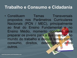 Trabalho e Consumo e Cidadania Constituem Temas Transversais propostos nos Parâmetros Curriculares Nacionais (PCN / MEC), principalmente ao final do Ensino Fundamental e no Ensino Médio, momento oportuno para preparar os jovens para a sua inserção no mundo do trabalho e discutir temas como consumo, direitos, desemprego, entre outros.  