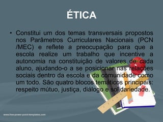 ÉTICA Constitui um dos temas transversais propostos nos Parâmetros Curriculares Nacionais (PCN /MEC) e reflete a preocupação para que a escola realize um trabalho que incentive a autonomia na constituição de valores de cada aluno, ajudando-o a se posicionar nas relações sociais dentro da escola e da comunidade como um todo. São quatro blocos temáticos principais: respeito mútuo, justiça, diálogo e solidariedade.  