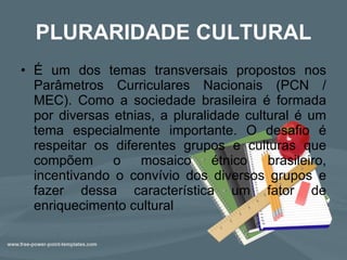 PLURARIDADE CULTURAL É um dos temas transversais propostos nos Parâmetros Curriculares Nacionais (PCN / MEC). Como a sociedade brasileira é formada por diversas etnias, a pluralidade cultural é um tema especialmente importante. O desafio é respeitar os diferentes grupos e culturas que compõem o mosaico étnico brasileiro, incentivando o convívio dos diversos grupos e fazer dessa característica um fator de enriquecimento cultural  