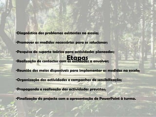 •Diagnóstico dos problemas existentes na escola;

•Promover as medidas necessárias para os solucionar;

•Pesquisa do suporte teórico para actividades planeadas;
                             Etapas
•Realização de contactos com as entidades a envolver;

•Reunião dos meios disponíveis para implementar as medidas na escola;

•Organização das actividades e campanhas de sensibilização;

•Propaganda e realização das actividades previstas;

•Finalização do projecto com a apresentação de PowerPoint à turma.
 