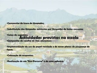 •Campanha de troca de lâmpadas;

•Substituição das lâmpadas existentes por lâmpadas de baixo consumo;

•Caixa de sugestões;
           Actividades previstas na escola
•Campanha de recolha de óleo alimentar;

•Implementação do uso de papel reciclado e de novos planos de poupança de
água;

•Colocação de ecopontos;

•Realização de um “Eco-Percurso” e de uma palestra.
 