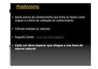 Positivismo
teoria acerca do conhecimento que toma os factos como
origem e critério de validação do conhecimento
Ciências exactas ou naturais
Augusto Comte - “Lei dos três estados”
Cada um deve esperar que chegue a sua hora de
morrer natural
 