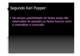 Segundo Karl Popper:
Há sempre possibilidade de factos ainda não
observados do passado ou factos futuros virem
a contradizer a conclusão
 