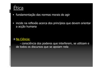 Ética
fundamentação das normas morais do agir
incide na reflexão acerca dos princípios que devem orientar
a acção humana
Na Ciência:
- consciência dos poderes que interferem, se utilizam e
de todos os discursos que se apoiam nela
 