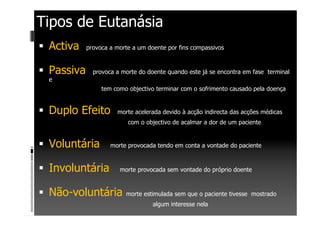 Tipos de Eutanásia
Activa provoca a morte a um doente por fins compassivos
Passiva provoca a morte do doente quando este já se encontra em fase terminal
e
tem como objectivo terminar com o sofrimento causado pela doença
Duplo Efeito morte acelerada devido à acção indirecta das acções médicas
com o objectivo de acalmar a dor de um paciente
Voluntária morte provocada tendo em conta a vontade do paciente
Involuntária morte provocada sem vontade do próprio doente
Não-voluntária morte estimulada sem que o paciente tivesse mostrado
algum interesse nela
 