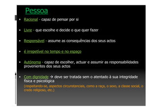 Pessoa
Racional - capaz de pensar por si
Livre - que escolhe e decide o que quer fazer
Responsável - assume as consequências dos seus actos
é irrepetível no tempo e no espaço
Autónoma - capaz de escolher, actuar e assumir as responsabilidades
provenientes dos seus actos
Com dignidade deve ser tratada sem o atentado à sua integridade
física e psicológica
(respeitando-se, aspectos circunstanciais, como a raça, o sexo, a classe social, o
credo religioso, etc.)
 