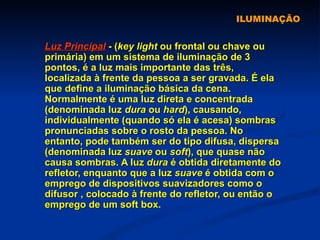 ILUMINAÇÃO Luz Principal  - ( key light  ou frontal ou chave ou primária) em um sistema de iluminação de 3 pontos, é a luz mais importante das três, localizada à frente da pessoa a ser gravada. É ela que define a iluminação básica da cena. Normalmente é uma luz direta e concentrada (denominada luz  dura  ou  hard ), causando, individualmente (quando só ela é acesa) sombras pronunciadas sobre o rosto da pessoa. No entanto, pode também ser do tipo difusa, dispersa (denominada luz  suave  ou  soft ), que quase não causa sombras. A luz  dura  é obtida diretamente do refletor, enquanto que a luz  suave  é obtida com o emprego de dispositivos suavizadores como o difusor , colocado à frente do refletor, ou então o emprego de um soft box.  