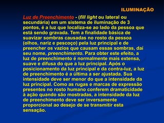 ILUMINAÇÃO Luz de Preenchimento   -   ( fill light  ou lateral ou secundária) em um sistema de iluminação de 3 pontos, é a luz que localiza-se ao lado da pessoa que está sendo gravada. Tem a finalidade básica de suavizar sombras causadas no rosto da pessoa (olhos, nariz e pescoço) pela luz principal e de preencher os vazios que causam essas sombras, daí seu nome,  preenchimento . Para obter este efeito, a luz de preenchimento é normalmente mais extensa, suave e difusa do que a luz principal. Após o posicionamento da luz principal e da contra-luz, a luz de preenchimento é a última a ser ajustada. Sua intensidade deve ser menor do que a intensidade da luz principal. Como as rugas e marcas de expressão presentes no rosto humano conferem dramaticidade à ação quando são mostradas, a intensidade da luz de preenchimento deve ser inversamente proporcional ao desejo de se transmitir esta sensação.  