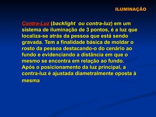 ILUMINAÇÃO Contra-Luz  ( backlight   ou contra-luz ) em um sistema de iluminação de 3 pontos, é a luz que localiza-se atrás da pessoa que está sendo gravada. Tem a finalidade básica de moldar o rosto da pessoa destacando-o do cenário ao fundo e evidenciando a distância em que o mesmo se encontra em relação ao fundo. Após o posicionamento da luz principal, a contra-luz é ajustada diametralmente oposta à mesma   