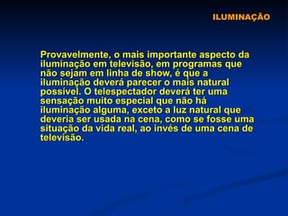 ILUMINAÇÃO Provavelmente, o mais importante aspecto da iluminação em televisão, em programas que não sejam em linha de show, é que a iluminação deverá parecer o mais natural possível. O telespectador deverá ter uma sensação muito especial que não há iluminação alguma, exceto a luz natural que deveria ser usada na cena, como se fosse uma situação da vida real, ao invés de uma cena de televisão.  